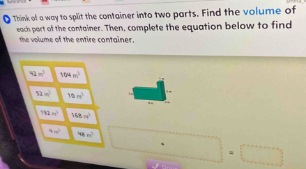 Think of a way to split the container into two parts. Find the volume of
each part of the container. Then, complete the equation below to find
the volume of the entire container.
42m^3 104m^3
52m^3 10m^3
192m^3 168m^3
4m^3 48m^3
x^.