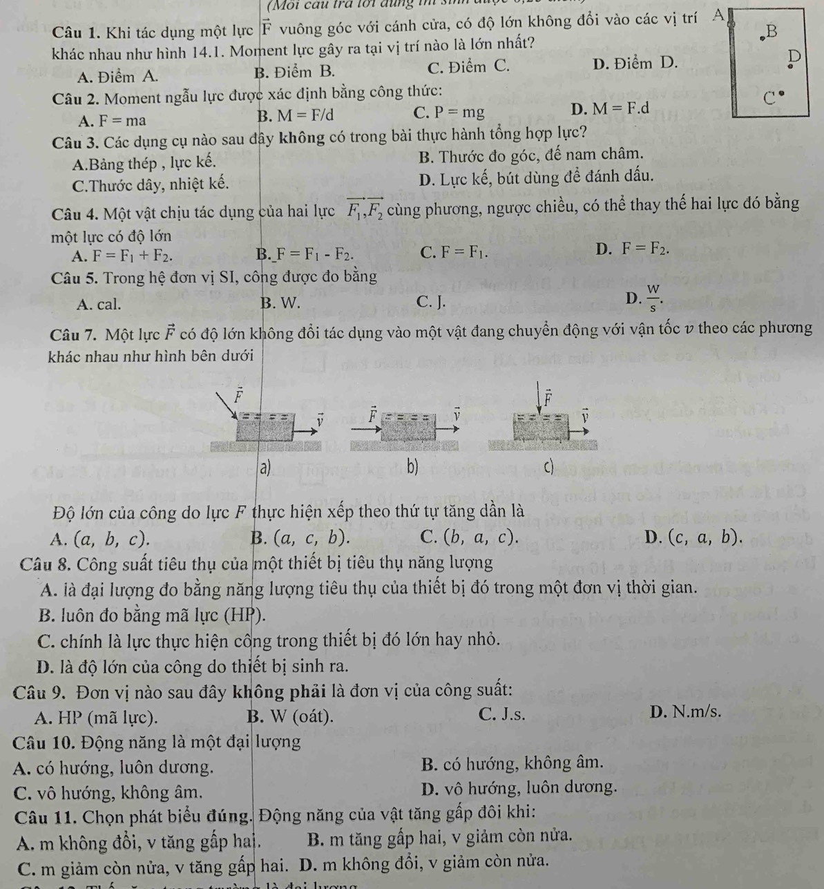 (Mội cau tra tối đung im si
Câu 1. Khi tác dụng một lực vector F vuông góc với cánh cửa, có độ lớn không đổi vào các vị trí A
B
khác nhau như hình 14.1. Moment lực gây ra tại vị trí nào là lớn nhất?
A. Điểm A. B. Điểm B. C. Điểm C. D. Điểm D.
D
Câu 2. Moment ngẫu lực được xác định bằng công thức:
C^(·)
B. M=F/d C. D. M=F.d
A. F=ma P=mg
Câu 3. Các dụng cụ nào sau đây không có trong bài thực hành tổng hợp lực?
A.Bảng thép , lực kế. B. Thước đo góc, đế nam châm.
C.Thước dây, nhiệt kế. rc khat e , bút dùng để đánh dấu.
D. L_l
Câu 4. Một vật chịu tác dụng của hai lực vector F_1,vector F_2 cùng phương, ngược chiều, có thể thay thế hai lực đó bằng
một lực có độ lớn
A. F=F_1+F_2. B. F=F_1-F_2. C. F=F_1. D. F=F_2.
Câu 5. Trong hệ đơn vị SI, công được đo bằng
A. cal. B. W. C. J.
D.  W/s .
Câu 7. Một lực vector F có độ lớn không đổi tác dụng vào một vật đang chuyển động với vận tốc v theo các phương
khác nhau như hình bên dưới
F
vector v
a)
b)
c)
Độ lớn của công do lực F thực hiện xếp theo thứ tự tăng dần là
A. (a,b,c). B. (a,c,b). C. (b,a,c). D. (c,a,b).
Câu 8. Công suất tiêu thụ của một thiết bị tiêu thụ năng lượng
A. là đại lượng đo bằng năng lượng tiêu thụ của thiết bị đó trong một đơn vị thời gian.
B. luôn đo bằng mã lực (HP).
C. chính là lực thực hiện công trong thiết bị đó lớn hay nhỏ.
D. là độ lớn của công do thiết bị sinh ra.
Câu 9. Đơn vị nào sau đây không phải là đơn vị của công suất:
A. HP (mã lực). B. W (oát). C. J.s. D. N.m/s.
Câu 10. Động năng là một đại lượng
A. có hướng, luôn dương. B. có hướng, không âm.
C. vô hướng, không âm. D. vô hướng, luôn dương.
Câu 11. Chọn phát biểu đúng. Động năng của vật tăng gấp đôi khi:
A m không đổi, v tăng gấp hai. B. m tăng gấp hai, v giảm còn nửa.
C. m giảm còn nửa, v tăng gấp hai. D. m không đổi, v giảm còn nửa.