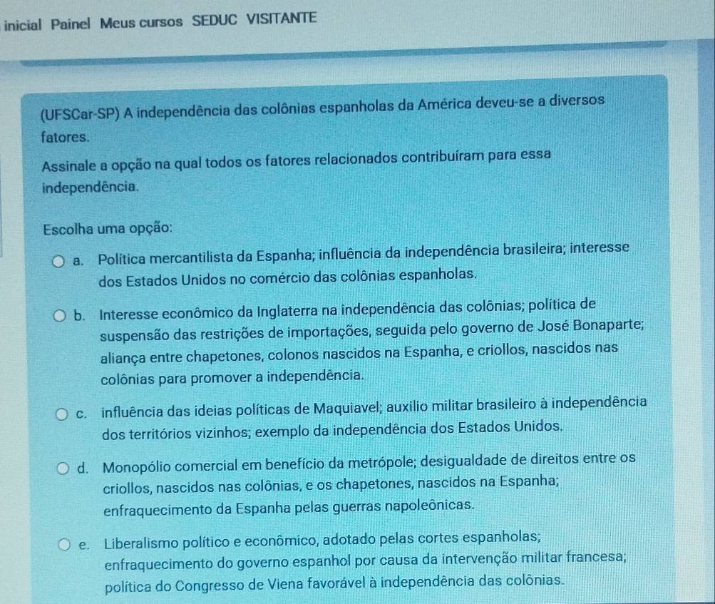 inicial Painel Meus cursos SEDUC VISITANTE
(UFSCar-SP) A independência das colônias espanholas da América deveu-se a diversos
fatores.
Assinale a opção na qual todos os fatores relacionados contribuíram para essa
independência.
Escolha uma opção:
a. Política mercantilista da Espanha; influência da independência brasileira; interesse
dos Estados Unidos no comércio das colônias espanholas.
b. Interesse econômico da Inglaterra na independência das colônias; política de
suspensão das restrições de importações, seguida pelo governo de José Bonaparte;
aliança entre chapetones, colonos nascidos na Espanha, e criollos, nascidos nas
colônias para promover a independência.
c. influência das ideias políticas de Maquiavel; auxilio militar brasileiro à independência
dos territórios vizinhos; exemplo da independência dos Estados Unidos.
d. Monopólio comercial em benefício da metrópole; desigualdade de direitos entre os
criollos, nascidos nas colônias, e os chapetones, nascidos na Espanha;
enfraquecimento da Espanha pelas guerras napoleônicas.
e. Liberalismo político e econômico, adotado pelas cortes espanholas;
enfraquecimento do governo espanhol por causa da intervenção militar francesa;
política do Congresso de Viena favorável à independência das colônias.