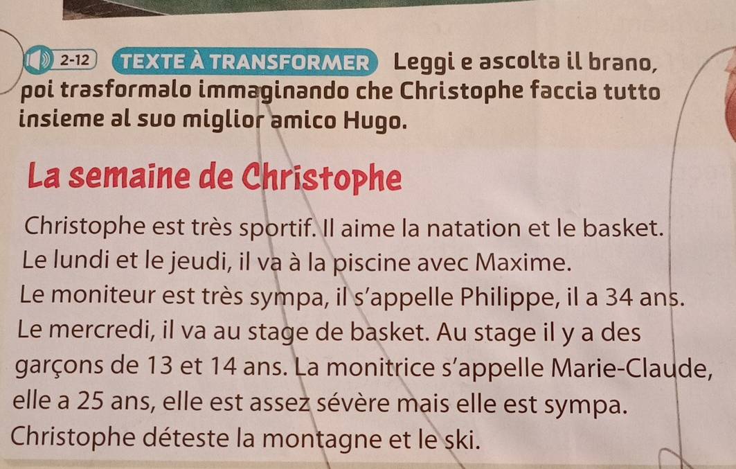 2-12 TEXTE À TRANSFORMER Leggi e ascolta il brano, 
poi trasformalo immaginando che Christophe faccia tutto 
insieme al suo miglior amico Hugo. 
La semaine de Christophe 
Christophe est très sportif. Il aime la natation et le basket. 
Le lundi et le jeudi, il va à la piscine avec Maxime. 
Le moniteur est très sympa, il s’appelle Philippe, il a 34 ans. 
Le mercredi, il va au stage de basket. Au stage il y a des 
garçons de 13 et 14 ans. La monitrice s’appelle Marie-Claude, 
elle a 25 ans, elle est assez sévère mais elle est sympa. 
Christophe déteste la montagne et le ski.