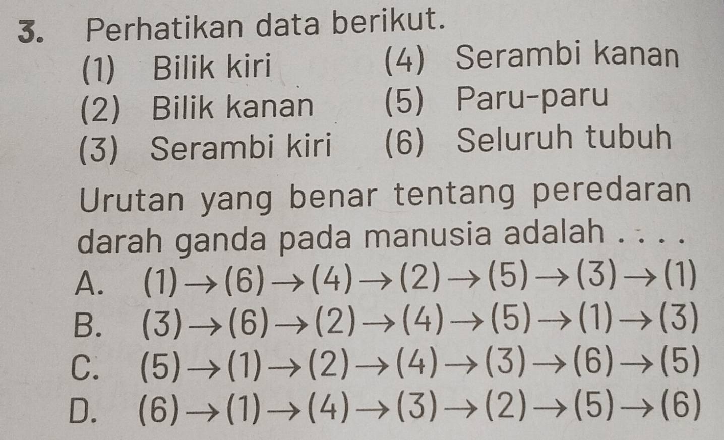 Perhatikan data berikut.
(1) Bilik kiri (4) Serambi kanan
(2) Bilik kanan (5) Paru-paru
(3) Serambi kiri (6) Seluruh tubuh
Urutan yang benar tentang peredaran
darah ganda pada manusia adalah . . · .
A. (1)to (6)to (4)to (2)to (5)to (3)to (1)
B. (3)to (6)to (2)to (4)to (5)to (1)to (3)
C. (5)to (1)to (2)to (4)to (3)to (6)to (5)
D. (6)to (1)to (4)to (3)to (2)to (5)to (6)