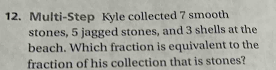 Multi-Step Kyle collected 7 smooth 
stones, 5 jagged stones, and 3 shells at the 
beach. Which fraction is equivalent to the 
fraction of his collection that is stones?