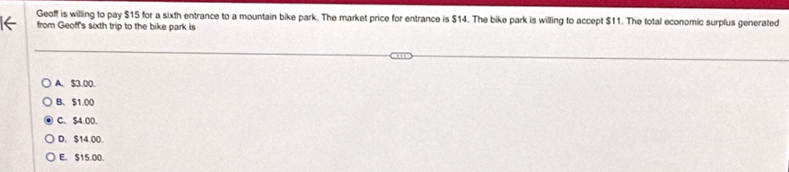 Geoff is willing to pay $15 for a sixth entrance to a mountain bike park. The market price for entrance is $14. The bike park is willing to accept $11. The total economic surplus generated
from Geoff's sixth trip to the bike park is
A. $3.00.
B、 $1.00
C、 S4.00.
D. $14.00.
E. $15.00.