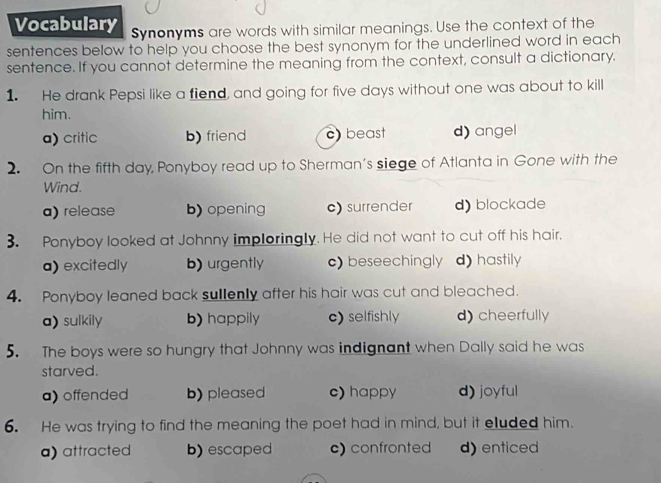 Vocabulary Synonyms are words with similar meanings. Use the context of the
sentences below to help you choose the best synonym for the underlined word in each
sentence. If you cannot determine the meaning from the context, consult a dictionary.
1. He drank Pepsi like a fiend, and going for five days without one was about to kill
him.
a) critic b) friend c) beast d) angel
2. On the fifth day, Ponyboy read up to Sherman's siege of Atlanta in Gone with the
Wind.
a) release b) opening c) surrender d) blockade
3. Ponyboy looked at Johnny imploringly. He did not want to cut off his hair.
a) excitedly b) urgently c) beseechingly d) hastily
4. Ponyboy leaned back sullenly after his hair was cut and bleached.
a) sulkily b) happily c) selfishly d)cheerfully
5. The boys were so hungry that Johnny was indignant when Dally said he was
starved.
a) offended b) pleased c) happy d) joyful
6. He was trying to find the meaning the poet had in mind, but it eluded him.
a) attracted b) escaped c) confronted d) enticed