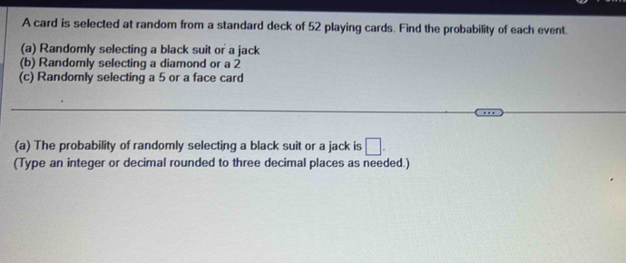 A card is selected at random from a standard deck of 52 playing cards. Find the probability of each event. 
(a) Randomly selecting a black suit or a jack 
(b) Randomly selecting a diamond or a 2
(c) Randomly selecting a 5 or a face card 
(a) The probability of randomly selecting a black suit or a jack is □. 
(Type an integer or decimal rounded to three decimal places as needed.)