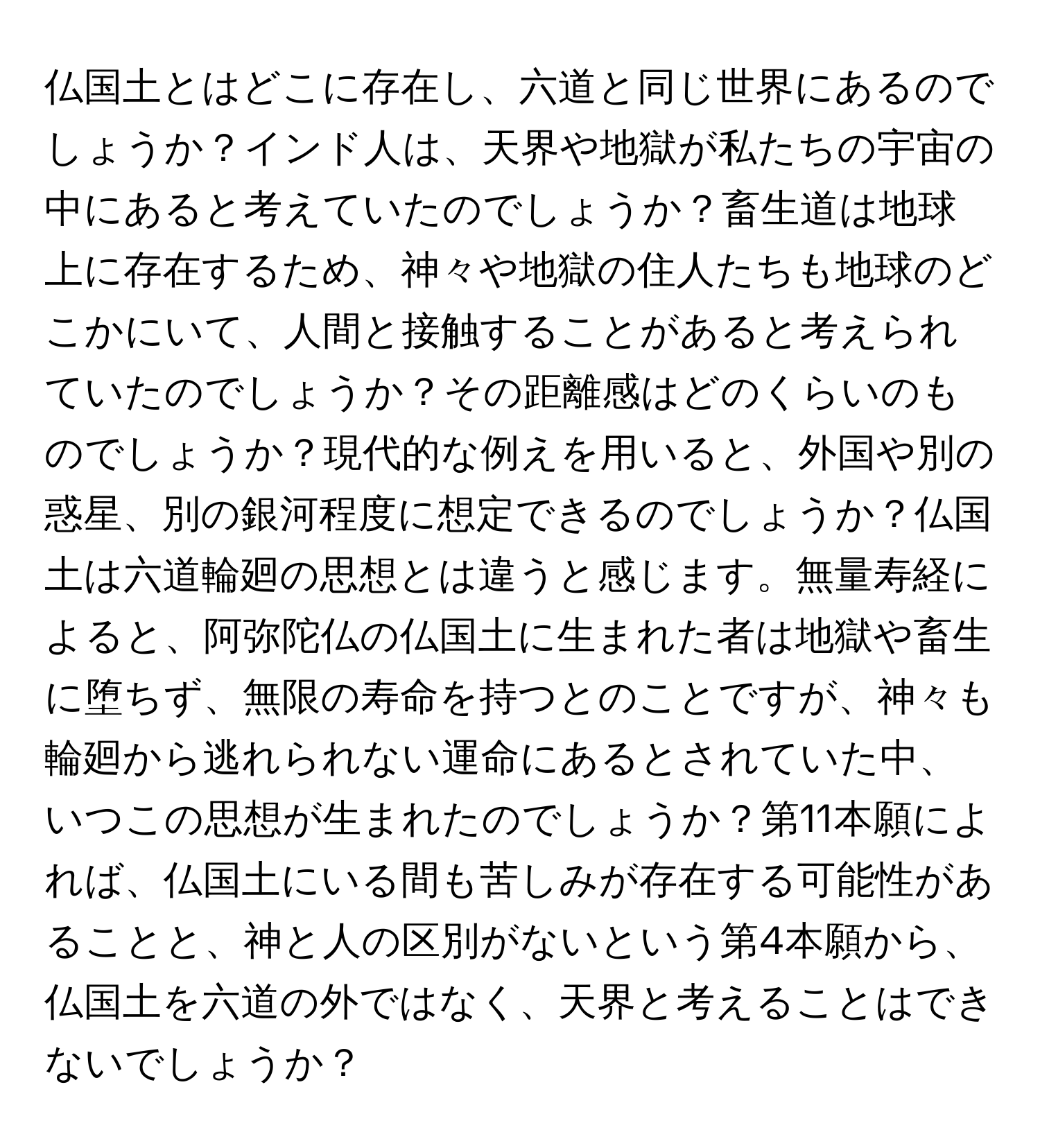 仏国土とはどこに存在し、六道と同じ世界にあるのでしょうか？インド人は、天界や地獄が私たちの宇宙の中にあると考えていたのでしょうか？畜生道は地球上に存在するため、神々や地獄の住人たちも地球のどこかにいて、人間と接触することがあると考えられていたのでしょうか？その距離感はどのくらいのものでしょうか？現代的な例えを用いると、外国や別の惑星、別の銀河程度に想定できるのでしょうか？仏国土は六道輪廻の思想とは違うと感じます。無量寿経によると、阿弥陀仏の仏国土に生まれた者は地獄や畜生に堕ちず、無限の寿命を持つとのことですが、神々も輪廻から逃れられない運命にあるとされていた中、いつこの思想が生まれたのでしょうか？第11本願によれば、仏国土にいる間も苦しみが存在する可能性があることと、神と人の区別がないという第4本願から、仏国土を六道の外ではなく、天界と考えることはできないでしょうか？