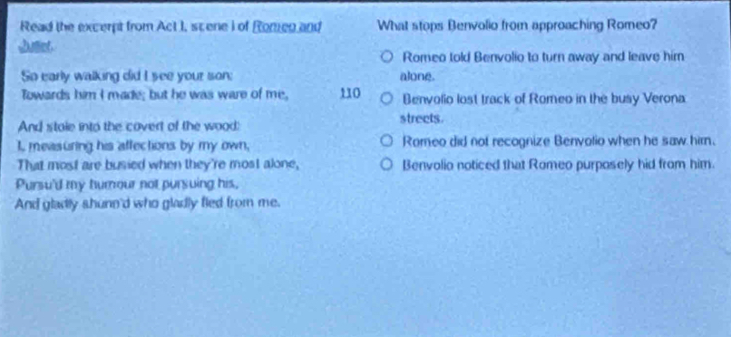 Read the excerpt from Act I, scene I of Romen and What stops Benvolio from approaching Romeo?
Romeo told Benvolio to turn away and leave him
So early walking did I see your son; alone.
Towards him I made; but he was ware of me, 110 Benvolio lost track of Romeo in the busy Verona
And stale into the covert of the wood: streets.
I, measuring his affections by my own, Romeo did not recognize Benvolio when he saw him.
That most are busied when they're most alone, Benvolio noticed that Romeo purposely hid from him.
Pursu'd my humour not pursuing his,
And gladly shune'd who gladly fled from me.