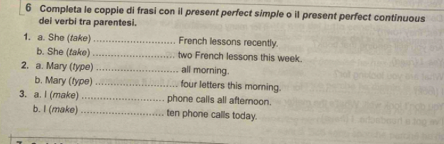 Completa le coppie di frasi con il present perfect simple o il present perfect continuous 
dei verbi tra parentesi. 
1. a. She (take) _French lessons recently. 
b. She (take) _two French lessons this week. 
2. a. Mary (type) _all morning. 
b. Mary (type) _four letters this morning. 
3. a. I (make) _phone calls all afternoon. 
b. I (make) _ten phone calls today.