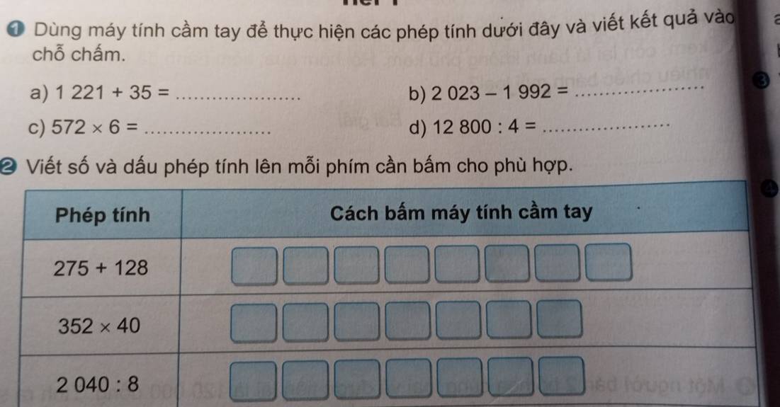 Dùng máy tính cầm tay để thực hiện các phép tính dưới đây và viết kết quả vào
chỗ chấm.
a) 1221+35= _b) 2023-1992=
_
c) 572* 6= _d) 12800:4= _
② Viết số và dấu phép tính lên mỗi phím cần bấm cho phù hợp.