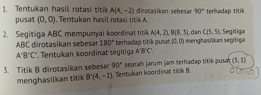 Tentukan hasil rotasi titik A(4,-2) dirotasikan sebesar 90° terhadap titik 
pusat (0,0). Tentukan hasil rotasi titik A. 
2. Segitiga ABC mempunyai koordinat titik A(4,2), B(8,3) , dan C(5,5). Segitiga
ABC dirotasikan sebesar 180° terhadap titik pusat (0,0) menghasilkan segitiga
A'B'C'. Tentukan koordinat segitiga A'B'C'. 
3. Titik B dirotasikan sebesar 90° searah jarum jam terhadap titik pusat (3,1)
menghasilkan titik B'(4,-1). Tentukan koordinat titik B.