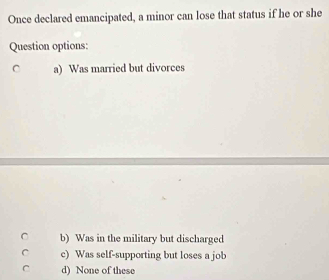 Once declared emancipated, a minor can lose that status if he or she
Question options:
a) Was married but divorces
b) Was in the military but discharged
c) Was self-supporting but loses a job
d) None of these