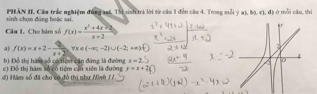 PHÀN II. Câu trắc nghiệm đúng sai. Thí sinh trả lời từ câu 1 đến câu 4. Trong mỗi ý a), b), c), d) ở mỗi câu, thí 
sinh chọn đúng hoặc sai. 
Câu 1. Cho hàm số f(x)= (x^2+4x+2)/x+2 
a) f(x)=x+2- 2/x+2 , forall x∈ (-∈fty ;-2)∪ (-2;+∈fty ); 
b) Đồ thị hàm số có tiệm cận đứng là đường x=2
c) Đồ thị hàm số có tiệm cận xiên là đường y=x+2
d) Hàm số đã cho có đồ thị như Hình 1I.