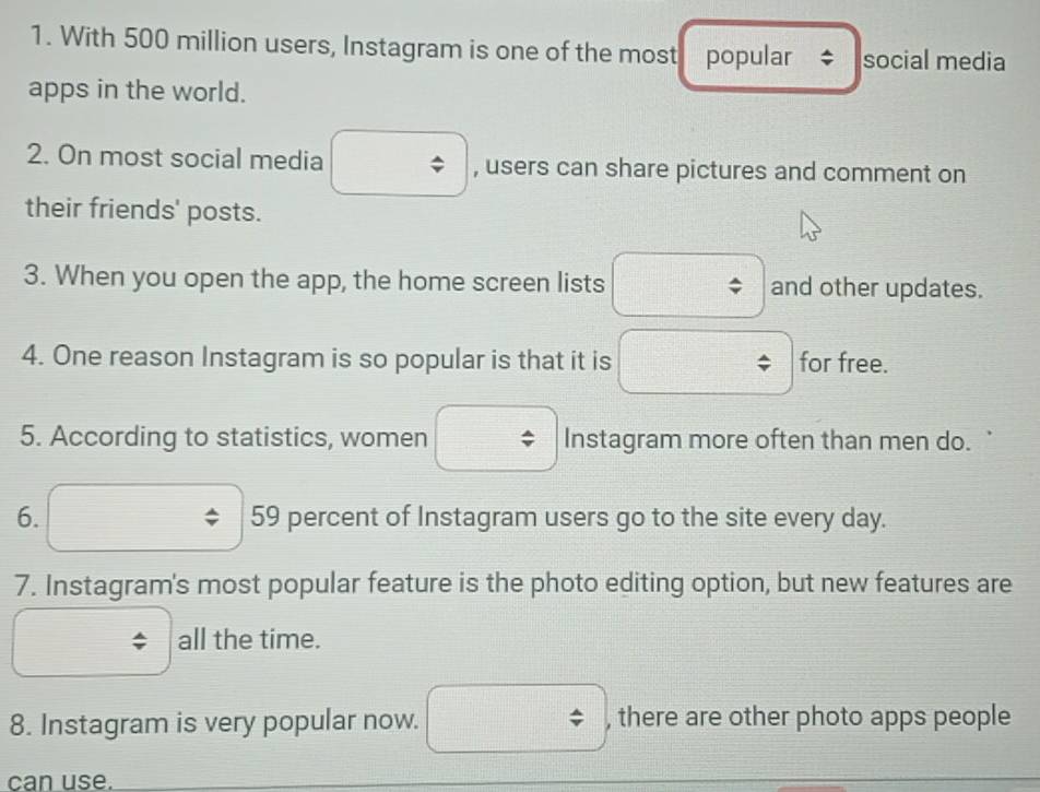 With 500 million users, Instagram is one of the most popular social media 
apps in the world. 
2. On most social media □ , users can share pictures and comment on 
their friends' posts. 
3. When you open the app, the home screen lists and other updates.
 □ /□  
4. One reason Instagram is so popular is that it is □ for free. 
5. According to statistics, women Instagram more often than men do. 
6. □ 59 percent of Instagram users go to the site every day. 
7. Instagram's most popular feature is the photo editing option, but new features are 
all the time. 
8. Instagram is very popular now. □ / , there are other photo apps people 
can use.