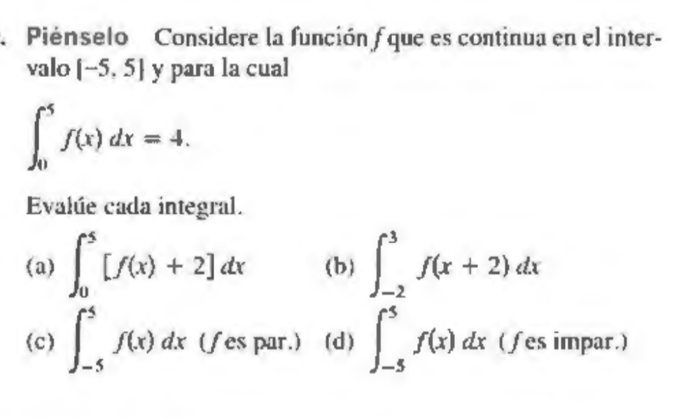 Piénselo Considere la función f que es continua en el inter- 
valo [-5,5] y para la cual
∈t _0^5f(x)dx=4. 
Evalúe cada integral. 
(a) ∈t _0^5[f(x)+2]dx (b) ∈t _(-2)^3f(x+2)dx
(c) ∈t _(-5)^5f(x)dx (fes par.) (d) ∈t _(-5)^5f(x)dx ( fes impar.)