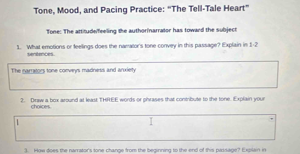 Tone, Mood, and Pacing Practice: “The Tell-Tale Heart” 
Tone: The attitude/feeling the author/narrator has toward the subject 
1. What emotions or feelings does the narrator's tone convey in this passage? Explain in 1-2 
sentences. 
The narrators tone conveys madness and anxiety 
2. Draw a box around at least THREE words or phrases that contribute to the tone. Explain your 
choices. 
3. How does the narrator's tone change from the beginning to the end of this passage? Explain in