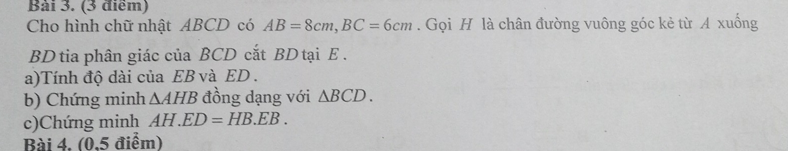 Cho hình chữ nhật ABCD có AB=8cm, BC=6cm. Gọi H là chân đường vuông góc kẻ từ A xuống 
BD tia phân giác của BCD cắt BD tại E. 
a)Tính độ dài của EB và ED. 
b) Chứng minh △ AHB đồng dạng với △ BCD. 
c)Chứng minh AH. ED=HB.EB. 
Bài 4. (0,5 điểm)