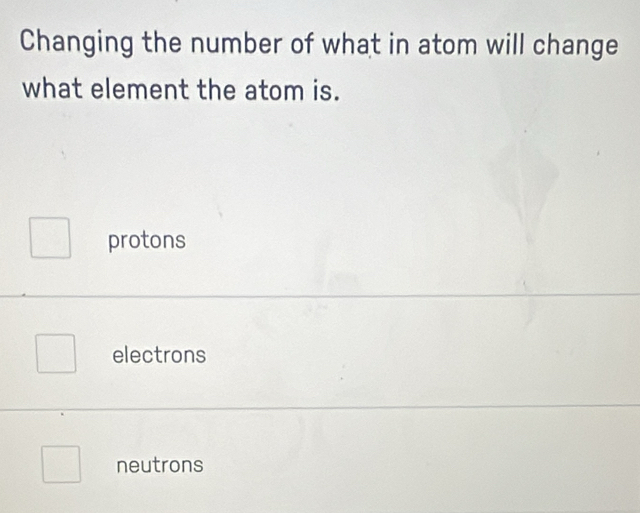 Changing the number of what in atom will change
what element the atom is.
protons
electrons
neutrons