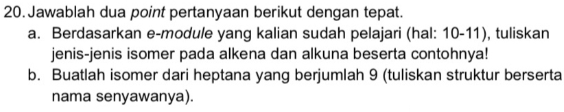 Jawablah dua point pertanyaan berikut dengan tepat. 
a. Berdasarkan e-module yang kalian sudah pelajari (hal: 10-11), tuliskan 
jenis-jenis isomer pada alkena dan alkuna beserta contohnya! 
b. Buatlah isomer dari heptana yang berjumlah 9 (tuliskan struktur berserta 
nama senyawanya).