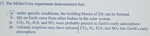 The Miller-Urey experiment demonstrated that:
a under specific conditions, the building blocks of life can be formed.
b. life on Earth came from other bodies in the solar system.
)c. CO_2, N_2, H_2S , and SO_2 were probably present in Earth's early atmosphere.
d. volcanic eruptions may have released CO_2, N_2, H_2S , and SO_2 into Earth's early
atmosphere.