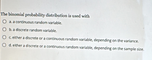 The binomial probability distribution is used with
a. a continuous random variable.
b. a discrete random variable.
c. either a discrete or a continuous random variable, depending on the variance.
d. either a discrete or a continuous random variable, depending on the sample size.