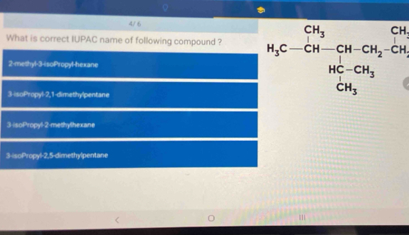 4/ 6
What is correct IUPAC name of following compound ?
2-methyl -3 -isoPropyl-hexane
3-isoPropyl -2, 1 -dimethylpentane
H_3C-CH-CH-CH_2-CH_3
3-isoPropyl- 2 -methylhexane
3-isoPropyl -2, 5 -dimethylpentane