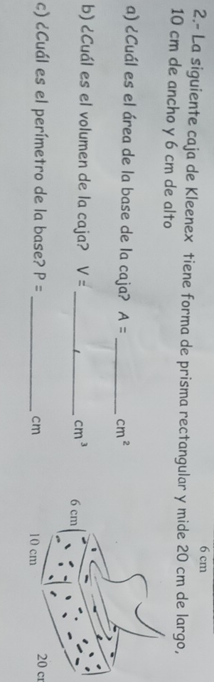 6 cm
2.- La siguiente caja de Kleenex tiene forma de prisma rectangular y mide 20 cm de largo,
10 cm de ancho y 6 cm de alto 
a) ¿Cuál es el área de la base de la caja? A= _
cm^2
b) ¿Cuál es el volumen de la caja? V= _ cm^3
c) ¿Cuál es el perímetro de la base? P= _ cm
20 cr