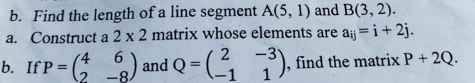 Find the length of a line segment A(5,1) and B(3,2). 
a. Construct a 2* 2 matrix whose elements are a_ij=i+2j. 
b. If P=beginpmatrix 4&6 2&-8endpmatrix and Q=beginpmatrix 2&-3 -1&1endpmatrix , find the matrix P+2Q.