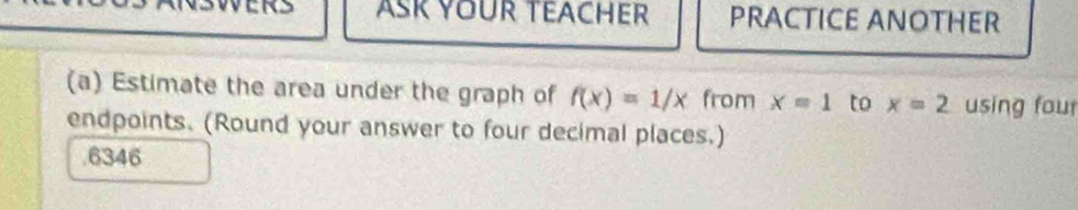 AsK YOUR TEACHer PRACTICE ANOTHER 
(a) Estimate the area under the graph of f(x)=1/x from x=1 to x=2 using four 
endpoints. (Round your answer to four decimal places.) 
. 6346