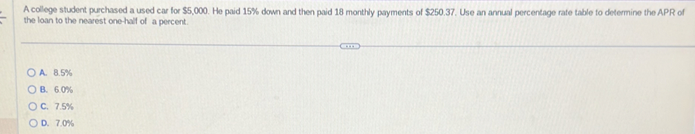 A college student purchased a used car for $5,000. He paid 15% down and then paid 18 monthly payments of $250.37. Use an annual percentage rate table to determine the APR of
the loan to the nearest one-half of a percent.
A. 8.5%
B. 6.0%
C. 7.5%
D. 7.0%