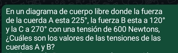 En un diagrama de cuerpo libre donde la fuerza 
de la cuerda A esta 225° , la fuerza B esta a 120°
y la C a 270° con una tensión de 600 Newtons, 
¿Cuáles son los valores de las tensiones de las 
cuerdas A y B?