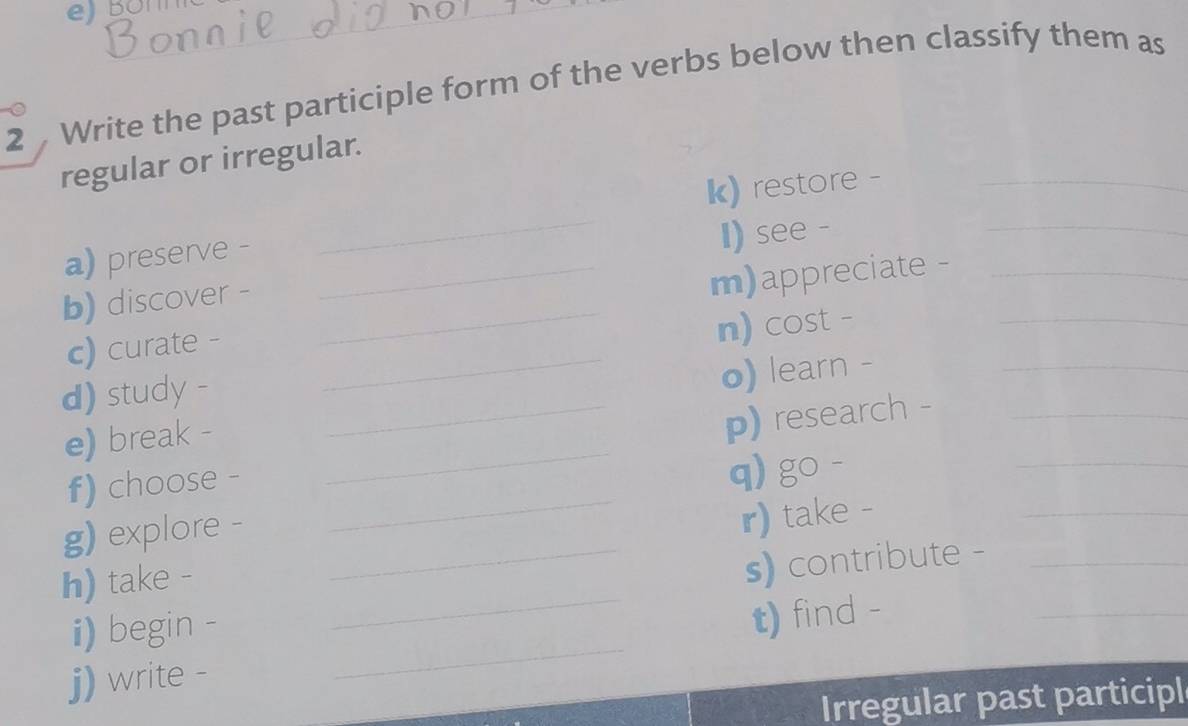 Write the past participle form of the verbs below then classify them as 
regular or irregular. 
k) restore -_ 
_ 
a) preserve -_ 
_ 
I) see - 
b) discover -_ 
m)appreciate -_ 
_ 
c) curate - 
n) cost - 
d) study - 
_o) learn -_ 
_ 
_ 
e) break - 
_p) research -_ 
_ 
_ 
f) choose - 
q) go - 
g) explore - 
r) take - 
_ 
h) take - 
_s) contribute -_ 
_ 
i) begin - 
t) find - 
_ 
j) write - 
Irregular past participl