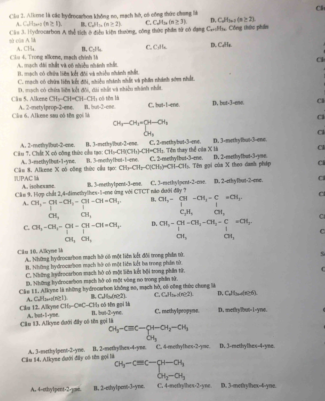 Câ
Câu 2. Alkene là các hydrocarbon không no, mạch hở, có công thức chung là
A. C_nH_2n+2(n≥ 1). B. C_nH_2n(n≥ 2). C. C_nH_2n(n≥ 3). D. C_nH_2n-2(n≥ 2).
Cầu 3. Hydrocarbon A thể tích ở điều kiện thường, công thức phân tử có đạng C_x+1H_3x :. Công thức phân
tử của A là
A. CH₄. B. C_2H_6.
C. C_3H_6.
D. C_4H_8.
Cầu 4. Trong alkene, mạch chính là
Cât
A. mạch dài nhất và có nhiều nhánh nhất.
B. mạch có chứa liên kết đôi và nhiều nhánh nhất.
C. mạch có chứa liên kết đôi, nhiều nhánh nhất và phân nhánh sớm nhất.
D. mạch có chứa liên kết đôi, dài nhất và nhiều nhánh nhất.
Câu 5. Alkene CH_3-CH=CH-CH_3 có tên là
A. 2-metylprop-2-ene. B. but-2-ene. C. but-1-ene. D. but-3-ene. Câ
Câu 6. Alkene sau có tên gọi là Câ
CH_3-CH_2=CH-CH_3
-u
()^- CH_3
Câ
A. 2-methylbut-2-ene. B. 3-methylbut-2-ene. C. 2-methybut-3-ene. D. 3-methylbut-3-ene.
Câu 7. Chất X có công thức cấu tạo: CH_3-CH(CH_3)-CH=CH_2.. Tên thay thế của X là
Câ
A. 3-methylbut-1-yne. B. 3-methylbut-1-ene. C. 2-methylbut-3-ene. D. 2-methylbut-3-yne.
Câu 8. Alkene X có công thức cầu tạo: CH_3-CH_2-C(CH_3)=CH-CH_3. Tên gọi của X theo danh pháp Câ
IUPAC là C
A. isohexane. B. 3-methylpent-3-ene. C. 3-methylpent-2-ene. D. 2-ethylbut-2-ene.
Câu 9. Hợp chất 2,4-dimethylhex-1-ene ứng với CTCT nào dưới đây ?
A. CH_3-CH-CH_2-CH-CH=CH_2. B. beginarrayr CH_3-CH-CH_2-C=CH_2. C_2H_5CH_3endarray
Ci
CH_3 CH_3
D. beginarrayr CH_3-CH-CH_2-CH_2-C=CH_2. CH_3endarray
C
C
C. beginarrayr CH_3-CH_2-CH-CH-CH=CH_2. CH,CH,endarray. CH_3CH_3
Câu 10. Alkyne là
A. Những hydrocarbon mạch hở có một liên kết đôi trong phân tử.
S
B. Những hydrocarbon mạch hở có một liên kết ba trong phân tử.
C. Những hydrocarbon mạch hở có một liên kết bội trong phân tử.
C
D. Những hydrocarbon mạch hở có một vòng no trong phân tử.
Câu 11. Alkyne là những hydrocarbon không no, mạch hở, có công thức chung là
A. C_nH_2n+2(n≥ 1). B. C_nH_2n(n≥ 2). C. C_nH_2n-2(n≥ 2). D. C_nH_2n-6(n≥ 6).
Câu 12. Alkyne CH_3-Cequiv C-CH_3 3 có tên gọi là
A. but-1-yne. B. but-2-yne. C. methylpropyne. D. methylbut-1-yne.
Câu 13. Alkyne dưới đây có tên gọi là
CH_3-Cequiv C-CH-CH_2-CH_3
A. 3-methylpent-2-yne. B. 2-methylhex-4-yne. C. 4-methylhex-2-yne. D. 3-methylhex-4-yne.
Câu 14. Alkyne dưới đây có tên gọi là
^+CH_3-Cequiv C-CH-CH_3
A. 4-ethylpent-2-yne. B. 2-ethylpent-3-yne. C. 4-methylhex-2-yne. D. 3-methylhex-4-yne.