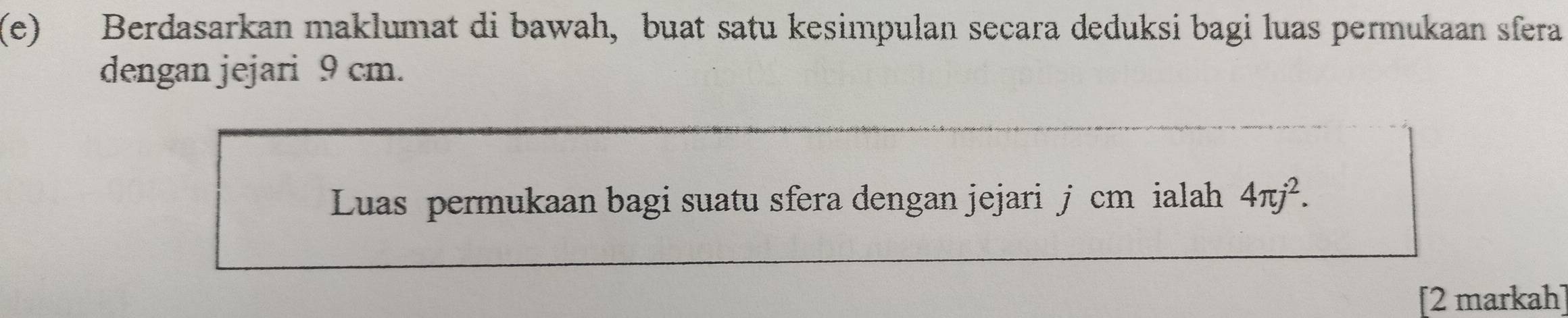 Berdasarkan maklumat di bawah, buat satu kesimpulan secara deduksi bagi luas permukaan sfera 
dengan jejari 9 cm. 
Luas permukaan bagi suatu sfera dengan jejari j cm ialah 4π j^2. 
[2 markah]