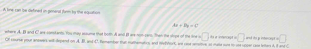 A line can be defined in general form by the equation
Ax+By=C
where A, B and C are constants. You may assume that both A and B are non-zero. Then the slope of the line is □ , itsx intercept is □. and its y intercept is □. 
Of course your answers will depend on A, B, and C. Remember that mathematics, and WeBWorK, are case sensitive, so make sure to use upper case letters A. B and C.