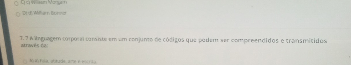 C) c) William Morgam
D) d) William Bonner
7. 7 A linguagem corporal consiste em um conjunto de códigos que podem ser compreendidos e transmitidos
através da:
A) a) Fala, atitude, arte e escrita.