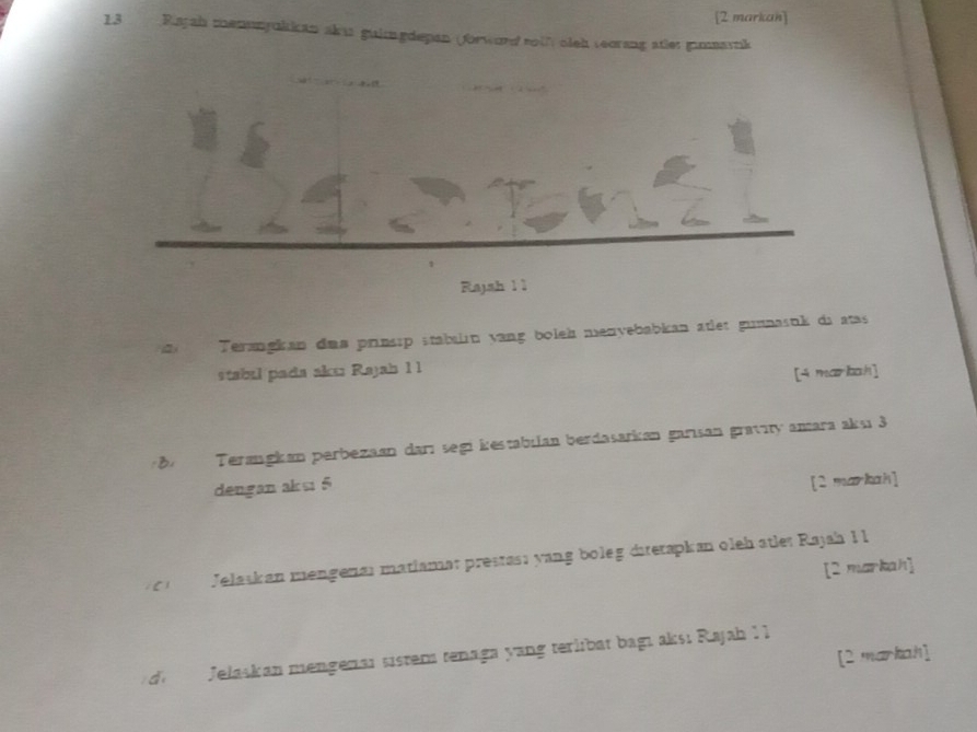 [2 markan] 
13 Rajah menunyukkan aku guimgdepan (forword soih sieh teorang atet gimmavik 
Rajah 1 1 
Terangkan daa prinsip stabalın vang boleh menyebabkan atlet gunnasuk di atas 
stabal pada akır Rajah 1 1 
[4 markah] 
B Terangkan perbezaan darı segi kestabilan berdasarkan garisan gravity amara aksı 3
dengan aksi 5
[2 markah] 
[2 markah] 

Jelaskan mengenar matiamar prestası yang boleg dietapkan oleh ätler Rajah 1 1 
[2 markah] 
de Jełaskan mengeraı sistem tenaga yang terlibat bagı aksı Rajah I I