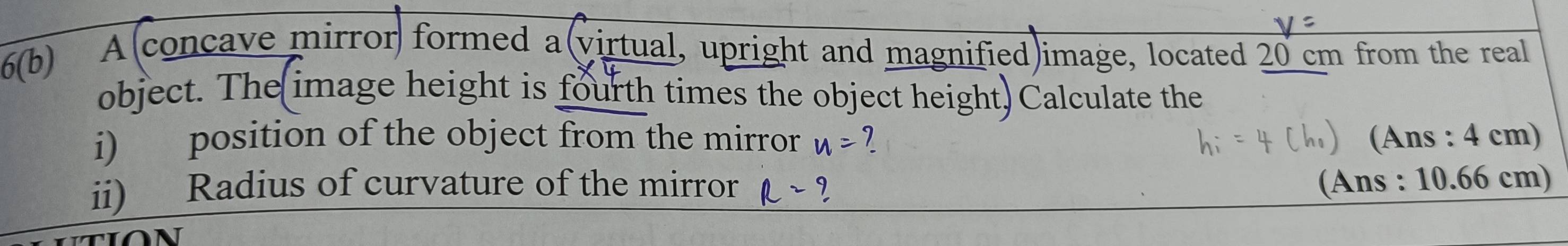 6(b) 
A(concave mirror formed a(virtual, upright and magnified)image, located 20 cm from the real 
object. The image height is fourth times the object height) Calculate the 
i) position of the object from the mirror u= (Ans : 4 cm) 
ii) Radius of curvature of the mirror R= , (Ans : 10.66 cm)