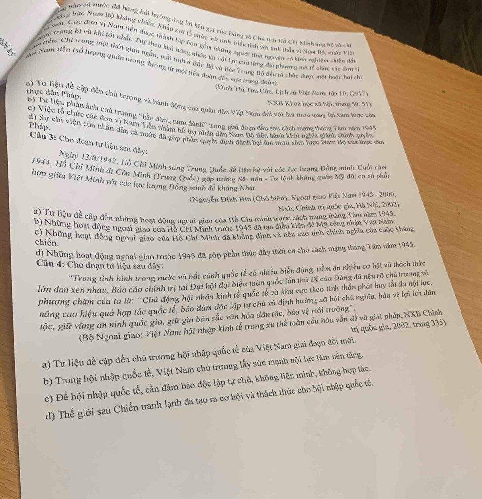 ông bào cà nước đã hăng hải hưởng ứng lời kêu gọi của Đảng và Chủ tịch Hồ Chi Minh ủng hộ và ch
đồng bào Nam Bộ khảng chiến, Khắp nơi tổ chức mit tinh, biểu tình với tinh thần vì Nam Bộ, nước Việ
a một. Các đơn vị Nam tiền được thành lập bao gồm những người tình nguyên có kinh nghiệm chiến đấu
ược trang bị vũ khi tốt nhất. Tuỳ theo khả năng nhân tài vật lực của từng địa phương mà tổ chức các đơn và
gam tiến. Chỉ trong một thời gian ngắn, mỗi tinh ở Bắc Bộ và Bắc Trung Bộ đều tổ chức được một hoặc hai chỉ
đới Nam tiến (số lượng quân tương đương từ một tiểu đoàn đến một trung đoàn)
(Đinh Thị Thu Cúc: Lịch sử Việt Nam, tập 10, (2017)
NXB Khoa học xã hội, trang 50, 51)
a) Tư liệu đề cập đến chủ trương và hành động của quân dân Việt Nam đối với âm mưu quay lại xâm lược của thực dân Pháp. b) Tư liệu phản ánh chủ trương “bắc đàm, nam đánh” trong giai đoạn đầu sau cách mạng tháng Tầm năm 1945
c) Việc tổ chức các đơn vị Nam Tiến nhằm hỗ trợ nhân dân Nam Bộ tiến hành khởi nghĩa giành chính quyền.
Pháp.
d) Sự chi viện của nhân dân cả nước đã góp phần quyết định đánh bại âm mưu xâm lược Nam Bộ của thực dân
Câu 3: Cho đoạn tư liệu sau đây:
Ngày 13/8/1942, Hồ Chí Minh sang Trung Quốc đề liên hệ với các lực lượng Đồng minh. Cuối năm
1944, Hồ Chí Minh đi Côn Minh (Trung Quốc) gặp tướng Sê- nôn - Tư lệnh không quân Mỹ đặt cơ sở phốt
hợp giữa Việt Minh với các lực lượng Đồng minh đề kháng Nhật.
(Nguyễn Đình Bin (Chủ biên), Ngoại giao Việt Nam 1945 - 2000,
Nxb. Chính trị quốc gia, Hà Nội, 2002)
a) Tư liệu đề cập đến những hoạt động ngoại giao của Hồ Chí mình trước cách mạng tháng Tám năm 1945.
b) Những hoạt động ngoại giao của Hồ Chí Minh trước 1945 đã tạo điều kiện đề Mỹ công nhận Việt Nam
c) Những hoạt động ngoại giao của Hồ Chí Minh đã khẳng định và nêu cao tính chính nghĩa của cuộc kháng
chiến.
d) Những hoạt động ngoại giao trước 1945 đã góp phần thúc đầy thời cơ cho cách mạng tháng Tám năm 1945.
Câu 4: Cho đoạn tư liệu sau đây:
''Trong tình hình trong nước và bối cảnh quốc tế có nhiều biển động, tiềm ẩn nhiều cơ hội và thách thức
lớn đan xen nhau, Báo cáo chính trị tại Đại hội đại biểu toàn quốc lần thứ IX của Đảng đã nêu rõ chủ trương và
phương châm của ta là: “Chủ động hội nhập kinh tế quốc tế và khu vực theo tinh thần phát huy tối đa nội lực,
nâng cao hiệu quả hợp tác quốc tế, bảo đảm độc lập tự chủ và định hướng xã hội chủ nghĩa, bảo vệ lợi ích dân
tộc, giữ vững an ninh quốc gia, giữ gìn bản sắc văn hóa dân tộc, bảo vệ môi trường''.
(Bộ Ngoại giao: Việt Nam hội nhập kinh tế trong xu thể toàn cầu hóa vấn đề và giải pháp, NXB Chính
trị quốc gia, 2002, trang 335)
a) Tư liệu đề cập đến chủ trương hội nhập quốc tế của Việt Nam giai đoạn đổi mới.
b) Trong hội nhập quốc tế, Việt Nam chủ trương lấy sức mạnh nội lực làm nền tảng.
c) Để hội nhập quốc tế, cần đảm bảo độc lập tự chủ, không liên minh, không hợp tác.
d) Thế giới sau Chiến tranh lạnh đã tạo ra cơ hội và thách thức cho hội nhập quốc tế.