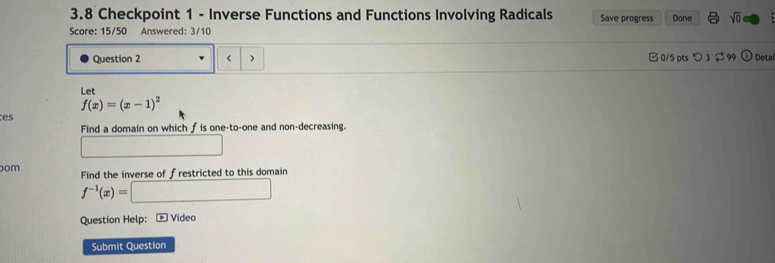 3.8 Checkpoint 1 - Inverse Functions and Functions Involving Radicals Save progress Done sqrt(0) 
Score: 15/50 Answered: 3/10 
Question 2 < > 0/5 pts つ 3 99 Deta 
Let
f(x)=(x-1)^2
es 
Find a domain on which f is one-to-one and non-decreasing. 
om 
Find the inverse of frestricted to this domain
f^(-1)(x)= x_2(x_2
Question Help: ▶ Video 
Submit Question