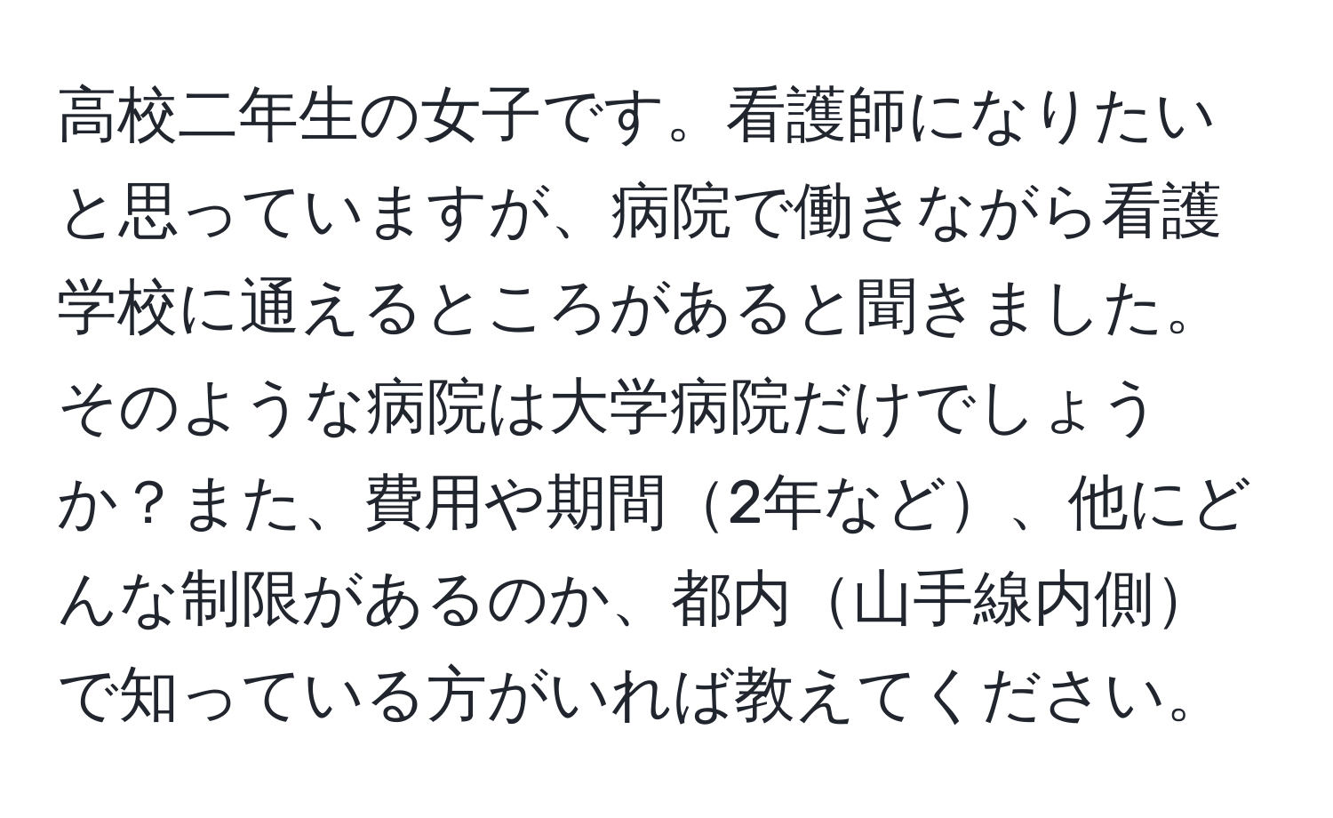 高校二年生の女子です。看護師になりたいと思っていますが、病院で働きながら看護学校に通えるところがあると聞きました。そのような病院は大学病院だけでしょうか？また、費用や期間2年など、他にどんな制限があるのか、都内山手線内側で知っている方がいれば教えてください。