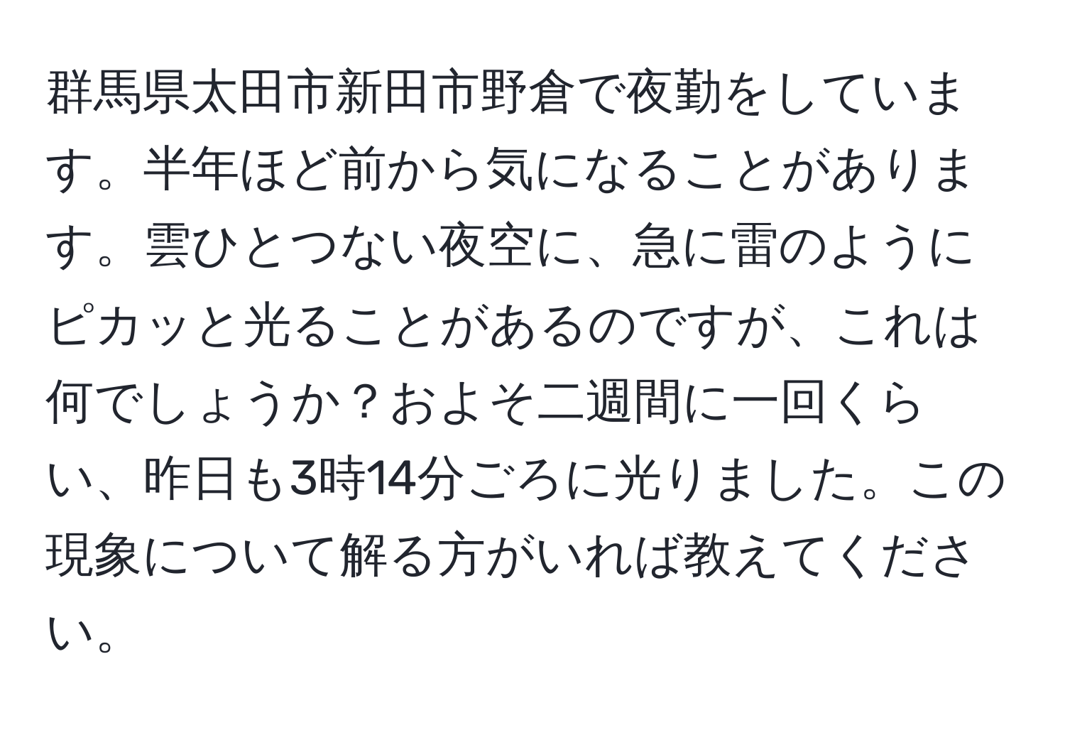 群馬県太田市新田市野倉で夜勤をしています。半年ほど前から気になることがあります。雲ひとつない夜空に、急に雷のようにピカッと光ることがあるのですが、これは何でしょうか？およそ二週間に一回くらい、昨日も3時14分ごろに光りました。この現象について解る方がいれば教えてください。