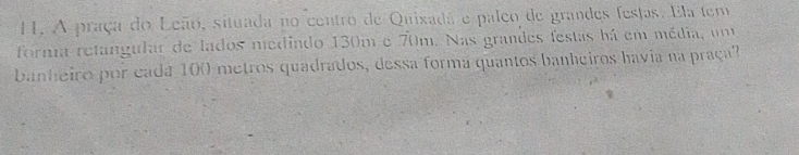 A praça do Leão, situada no centro de Quixada e paleo de grandes festas. Ela tem 
forma retangular de lados nediado 130m e 70m. Nas grandes festas há em média, um 
banheiro por cada 100 metros quadrados, dessa forma quantos banheiros havia na praça?