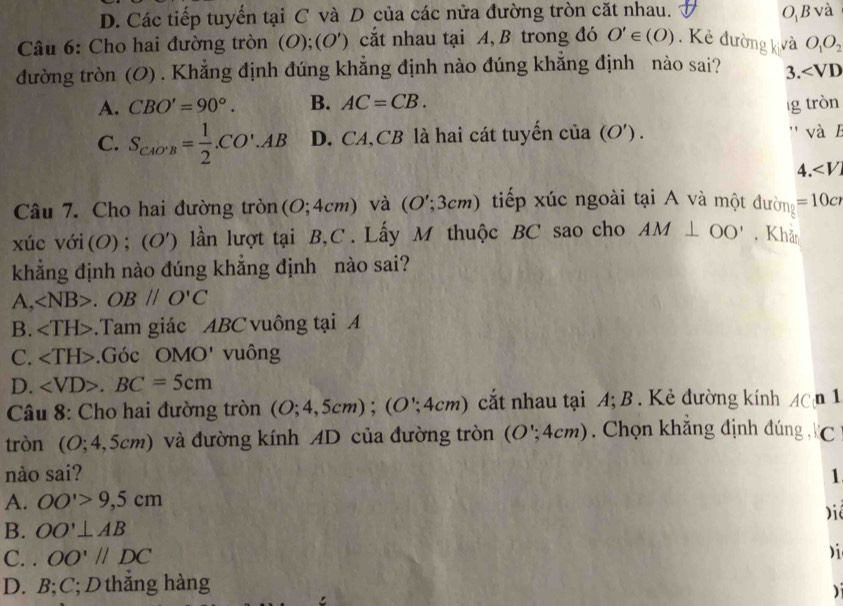 D. Các tiếp tuyến tại C và D của các nửa đường tròn cặt nhau. O, B và
Câu 6: Cho hai đường tròn (O);(O') cắt nhau tại A, B trong đó O'∈ (O). Kẻ đường kvả O_1O_2
đường tròn (O) . Khẳng định đúng khẳng định nào đúng khẳng định nào sai? 3. ∠ VD
A. CBO'=90°. B. AC=CB. īg tròn
C. S_CAO'B= 1/2 .CO'.AB D. CA, CB là hai cát tuyến cia(O'). '' và 1
4
Câu 7. Cho hai đường tròn(O; 4cm) và (O';3cm) tiếp xúc ngoài tại A và một đường =10c
xúc với (O) ; (O') lần lượt tại B,C. Lấy M thuộc BC sao cho AM⊥ OO' , Khả
khắng định nào đúng khắng định nào sai?
A, ∠ NB>.OB//O'C
B. .Tam giác ABC vuông tại A
C. .Góc OMO' vuông
D. .BC=5cm
Câu 8: Cho hai đường tròn (O;4,5cm); (O∵ 4cm) C cắt nhau tại A; B . Kẻ đường kính AC n 1
tròn (O;4,5cm) và đường kính AD của đường tròn (O∵ 4cm) ). Chọn khăng định đúng C
nào sai? 1
A. OO'>9,5cm
Diê
B. OO'⊥ AB
C. . OO'parallel DC

D. B; C;D thẳng hàng
)