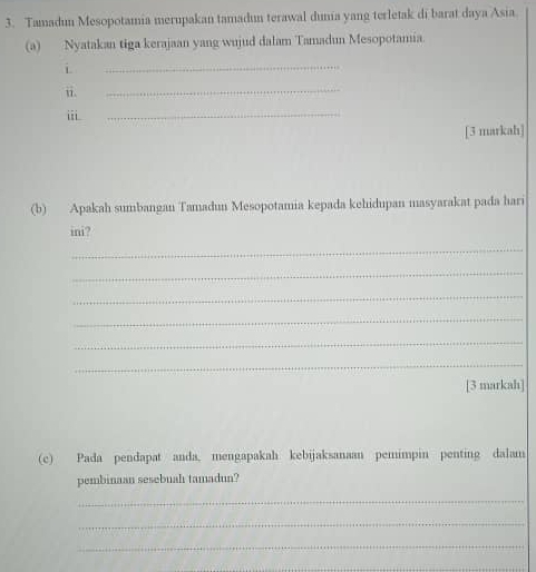 Tamadun Mesopotamia merupakan tamadun terawal dunia yang terletak di barat daya Asia. 
(a) Nyatakan tiga kerajaan yang wujud dalam Tamadun Mesopotamia. 
i 
_ 
ii. 
_ 
ii 
_ 
[3 markah] 
(b) Apakah sumbangan Tamadun Mesopotamia kepada kehidupan masyarakat pada hari 
ini? 
_ 
_ 
_ 
_ 
_ 
_ 
[3 markah] 
(c) Pada pendapat anda, mengapakah kebijaksanaan pemimpin penting dalam 
pembinaan sesebuah tamadun? 
_ 
_ 
_