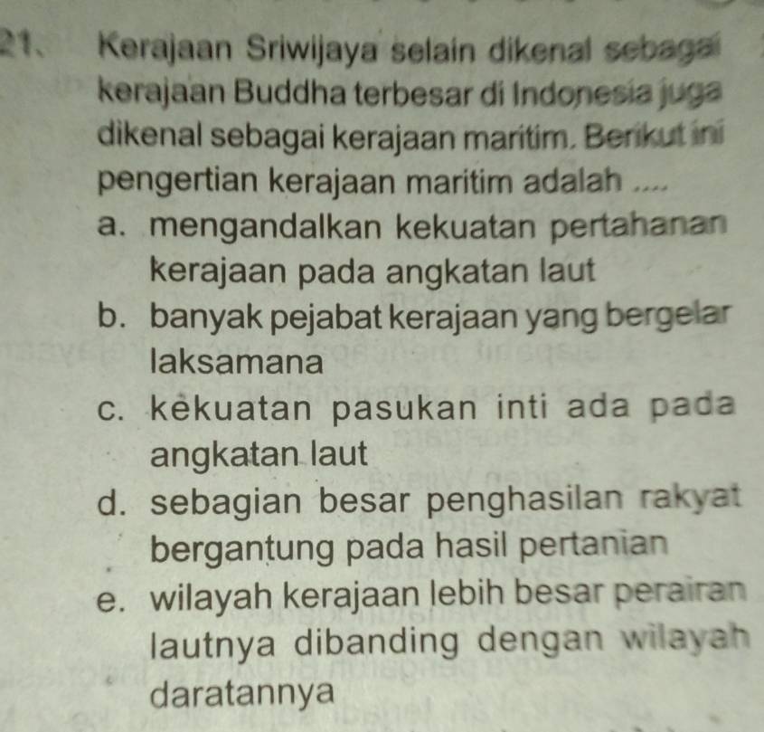 Kerajaan Sriwijaya selain dikenal sebagai
kerajaan Buddha terbesar di Indonesia juga
dikenal sebagai kerajaan maritim. Berikut ini
pengertian kerajaan maritim adalah ....
a. mengandalkan kekuatan pertahanan
kerajaan pada angkatan laut
b. banyak pejabat kerajaan yang bergelar
laksamana
c. kekuatan pasukan inti ada pada
angkatan laut
d. sebagian besar penghasilan rakyat
bergantung pada hasil pertanian
e. wilayah kerajaan lebih besar perairan
lautnya dibanding dengan wilayah
daratannya