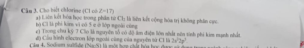 Cho biết chlorine (Cl có Z=17)
a) Liên kết hóa học trong phân tử Cl_2 là liên kết cộng hóa trị không phân cực. 
b) Cl là phi kim vì có 5 e ở lớp ngoài cùng 
ce) Trong chu kỳ 7 Clo là nguyên tố có độ âm điện lớn nhất nên tính phi kim mạnh nhất. 
d) Cấu hình electron lớp ngoài cùng của nguyên tử Cl là 2s^22p^5. 
Câu 4. Sodium sulfide (Na_2S) là một hợp chất hóa học được sử dự