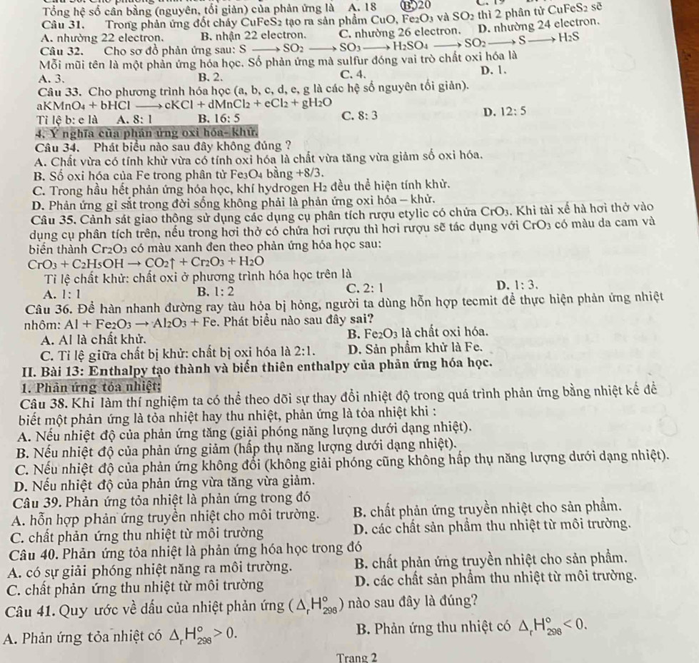 Tổng hệ số cần bằng (nguyên, tối giản) của phản ứng là A. 18 ⑬20
sẽ
Câu 31. Trong phản ứng đốt cháy CuFeS2 tạo ra sản phẩm CuO, Fe: _3 vù SO_2
D. nhường 24 electron.
A. nhường 22 electron. B. nhận 22 electron. C. nhường 26 electron. thì 2 phân tử CuFeS_2
Câu 32. Cho sơ đồ phản ứng sau: S_  SO_2 SO_3_  H_2SO_4 SO_2to S_  H_2S
Mỗi mũi tên là một phản ứng hóa học. Số phản ứng mà sulfur đóng vai trò chất oxi hóa là
A. 3. B. 2. C. 4. D. 1.
Câu 33. Cho phương trình hóa học (a, b, c, d, e, g là các hệ số nguyên tối giản).
aKMn O_4+bHCl y cl Cl+dMnCl_2+eCl_2+gH_2O
Ti lệ b: e là A. 8:1 B. 16:5
C. 8:3
D. 12:5
4. Y nghĩa của phán ứng oxi hóa- khử.
Câu 34. Phát biểu nào sau đây không đúng ?
A. Chất vừa có tính khử vừa có tính oxi hóa là chất vừa tăng vừa giảm số oxi hóa.
B. Số oxi hóa của Fe trong phân tử Fe₃O₄ bằng +8/3.
C. Trong hầu hết phản ứng hóa học, khí hydrogen H2 đều thể hiện tính khử.
D. Phản ứng gỉ sắt trong đời sống không phải là phản ứng oxi hóa - khử.
Câu 35. Cảnh sát giao thộng sử dụng các dụng cụ phân tích rượu etylic có chứa CrO_3. Khi tài xế hà hơi thở vào
dụng cụ phân tích trên, nếu trong hơi thở có chứa hơi rượu thì hơi rượu sẽ tác dụng với CrO_3 có màu da cam và
biến thành Cr_2O_3 có màu xanh đen theo phản ứng hóa học sau:
CrO_3+C_2H_5OHto CO_2uparrow +Cr_2O_3+H_2O
Tỉ lệ chất khử: chất oxi ở phương trình hóa học trên là
A. 1:1 B. 1:2 C. 2:1 D. 1:3.
Câu 36. Để hàn nhanh đường ray tàu hỏa bị hỏng, người ta dùng hỗn hợp tecmit để thực hiện phản ứng nhiệt
nhôm: Al+Fe_2O_3to Al_2O_3+Fe. Phát biểu nào sau đây sai?
A. Al là chất khử. B. Fe_2O_3 là chất oxi hóa.
C. Tỉ lệ giữa chất bị khử: chất bị oxi hóa là 2:1. D. Sản phầm khử là Fe.
II. Bài 13: Enthalpy tạo thành và biến thiên enthalpy của phân ứng hóa học.
1. Phản ứng tóa nhiệt;
Câu 38. Khi làm thí nghiệm ta có thể theo dõi sự thay đổi nhiệt độ trong quá trình phản ứng bằng nhiệt kế để
biết một phản ứng là tỏa nhiệt hay thu nhiệt, phản ứng là tỏa nhiệt khi :
A. Nếu nhiệt độ của phản ứng tăng (giải phóng năng lượng dưới dạng nhiệt).
B. Nếu nhiệt độ của phản ứng giảm (hấp thụ năng lượng dưới dạng nhiệt).
C. Nếu nhiệt độ của phản ứng không đổi (không giải phóng cũng không hấp thụ năng lượng dưới dạng nhiệt).
D. Nếu nhiệt độ của phản ứng vừa tăng vừa giảm.
Câu 39. Phản ứng tỏa nhiệt là phản ứng trong đó
A. hỗn hợp phản ứng truyền nhiệt cho môi trường. B. chất phản ứng truyền nhiệt cho sản phẩm.
C. chất phản ứng thu nhiệt từ môi trường D. các chất sản phẩm thu nhiệt từ môi trường.
Câu 40. Phản ứng tỏa nhiệt là phản ứng hóa học trong đó
A. có sự giải phóng nhiệt năng ra môi trường.  B. chất phản ứng truyền nhiệt cho sản phẩm.
C. chất phản ứng thu nhiệt từ môi trường D. các chất sản phẩm thu nhiệt từ môi trường.
Câu 41. Quy ước về dấu của nhiệt phản ứng (△ _rH_(298)°) nào sau đây là đúng?
A. Phản ứng tỏa nhiệt có △ _rH_(298)°>0. B. Phản ứng thu nhiệt có △ _rH_(298)°<0.
Trang 2