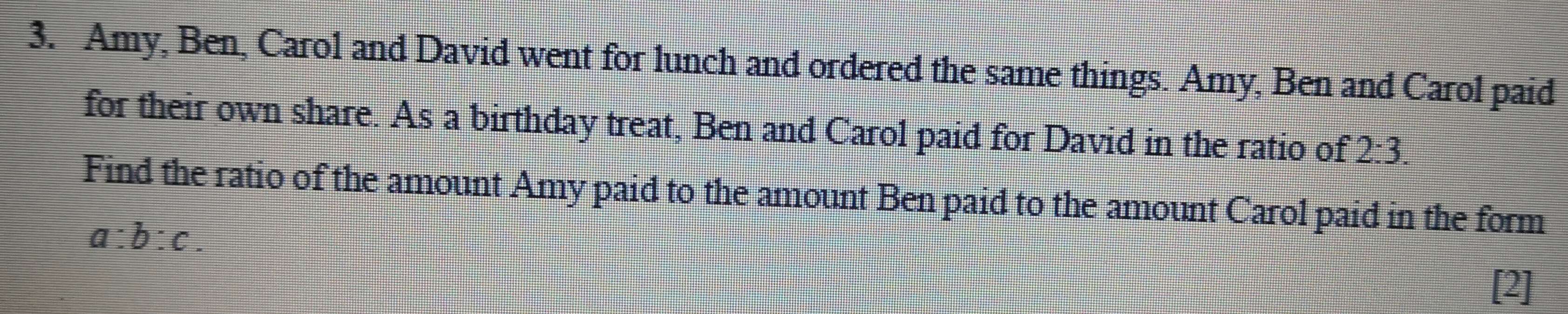 Amy, Ben, Carol and David went for lunch and ordered the same things. Amy, Ben and Carol paid 
for their own share. As a birthday treat, Ben and Carol paid for David in the ratio of 2:3. 
Find the ratio of the amount Amy paid to the amount Ben paid to the amount Carol paid in the form
a:b:c. 
[2]