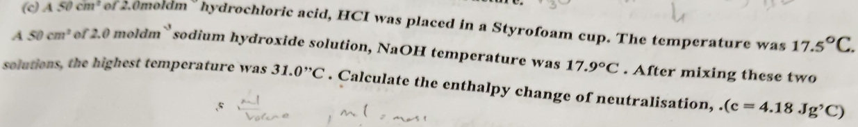 A50cm^2 of 20moldm hydrochloric acid, HCI was placed in a Styrofoam cup. The temperature was 17.5°C. 
A 50cm^2 of 2.0 moldm` sodium hydroxide solution, NaOH temperature was 17.9°C. After mixing these two 
solutions, the highest temperature was 31.0^(,,)C. Calculate the enthalpy change of neutralisation,.(c=4.18Jg'C)