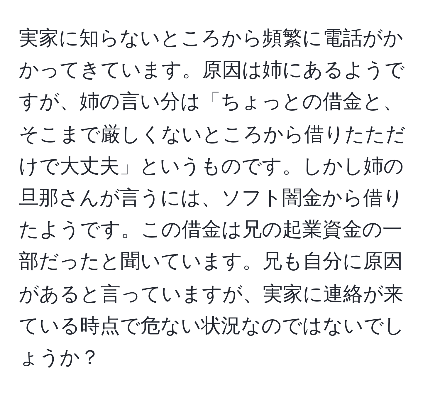 実家に知らないところから頻繁に電話がかかってきています。原因は姉にあるようですが、姉の言い分は「ちょっとの借金と、そこまで厳しくないところから借りたただけで大丈夫」というものです。しかし姉の旦那さんが言うには、ソフト闇金から借りたようです。この借金は兄の起業資金の一部だったと聞いています。兄も自分に原因があると言っていますが、実家に連絡が来ている時点で危ない状況なのではないでしょうか？